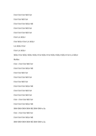 FA# FA# FA# MI FA#
FA# FA# MI FA#
FA# FA# FA# SOL# MI
FA# FA# FA# MI FA#
FA# FA# FA# MI FA#
FA# LA SOL#
FA# SOL# FA# LA SOL#
LA SOL# FA#
FA# LA SOL#
SOL# FA# SOL# SOL# SOL# FA# SOL# FA# SOL# SOL# SOL# FA# LA SOL#
Refrão:
FA# - FA# FA# MI FA#
FA# FA# FA# SOL# MI
FA# FA# MI FA#
FA# FA# FA# MI FA#
FA# FA# MI FA#
FA# FA# FA# SOL# MI
FA# FA# FA# MI FA#
FA# FA# FA# MI FA#
FA# - FA# FA# MI FA#
FA# FA# FA# SOL# MI
DO# DO# DO# DO# RE DO# DO# si la
FA# - FA# FA# MI FA#
FA# FA# FA# SOL# MI
DO# DO# DO# DO# RE DO# DO# si la

 