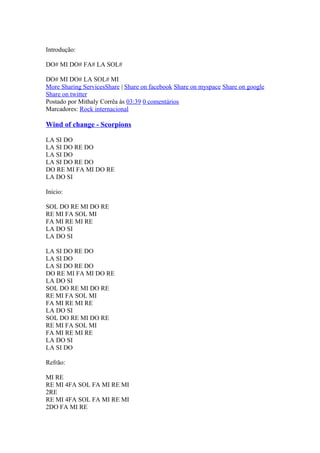 Introdução:
DO# MI DO# FA# LA SOL#
DO# MI DO# LA SOL# MI
More Sharing ServicesShare | Share on facebook Share on myspace Share on google
Share on twitter
Postado por Mithaly Corrêa às 03:39 0 comentários
Marcadores: Rock internacional

Wind of change - Scorpions
LA SI DO
LA SI DO RE DO
LA SI DO
LA SI DO RE DO
DO RE MI FA MI DO RE
LA DO SI
Início:
SOL DO RE MI DO RE
RE MI FA SOL MI
FA MI RE MI RE
LA DO SI
LA DO SI
LA SI DO RE DO
LA SI DO
LA SI DO RE DO
DO RE MI FA MI DO RE
LA DO SI
SOL DO RE MI DO RE
RE MI FA SOL MI
FA MI RE MI RE
LA DO SI
SOL DO RE MI DO RE
RE MI FA SOL MI
FA MI RE MI RE
LA DO SI
LA SI DO
Refrão:
MI RE
RE MI 4FA SOL FA MI RE MI
2RE
RE MI 4FA SOL FA MI RE MI
2DO FA MI RE

 