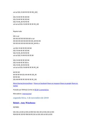 sol sol SOL FA MI RE RE RE RE[_DO]
.
SOL FA MI RE RE DO MI
SOL FA MI RE RE DO MI
SOL FA MI_RE RE RE RE
sol sol sol SOL FA MI RE RE RE RE_DO
.
Repete tudo
.
DO si sol
DO DO DO DO DO DO DO si sol
DO DO DO DO DO DO DO DO_MI RE DO
DO DO DO DO DO DO DO DO_MI RE si
.
sol SOL FA MI RE RE DO MI
SOL FA MI RE RE DO MI
SOL FA MI_RE RE RE RE
sol sol SOL FA MI RE RE RE MI
.
SOL FA MI RE RE DO MI
SOL FA MI RE RE DO la
SOL FA MI_RE RE RE RE
sol sol sol SOL FA MI RE RE RE RE_MI
.
MI RE DO
MI MI MI MI SOL MI MI RE DO_RE
MI RE DO
SOL MI MI RE RE DO RE RE RE_DO
More Sharing ServicesShare | Share on facebook Share on myspace Share on google Share on
twitter
Postado por Mithaly Corrêa às 06:58 1 comentários
Marcadores: Internacional

segunda-feira, 1 de novembro de 2010

Rehab - Amy Winehouse
REFRÃO:
SOL SOL LA DO LA DO LA RE# SOL SOL DO LA SOL DO LA DO
RE# DO RE DO RE RE# DO RE DO LA SOL DO LA DO LA DO

 
