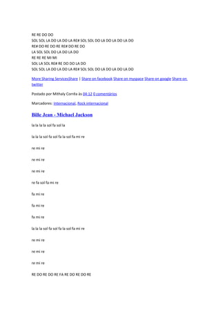 RE RE DO DO
SOL SOL LA DO LA DO LA RE# SOL SOL DO LA DO LA DO LA DO
RE# DO RE DO RE RE# DO RE DO
LA SOL SOL DO LA DO LA DO
RE RE RE MI MI
SOL LA SOL RE# RE DO DO LA DO
SOL SOL LA DO LA DO LA RE# SOL SOL DO LA DO LA DO LA DO
More Sharing ServicesShare | Share on facebook Share on myspace Share on google Share on
twitter
Postado por Mithaly Corrêa às 04:12 0 comentários
Marcadores: Internacional, Rock internacional

Bille Jean - Michael Jackson
la la la la sol fa sol la
la la la sol fa sol fa la sol fa mi re
re mi re
re mi re
re mi re
re fa sol fa mi re
fa mi re
fa mi re
fa mi re
la la la sol fa sol fa la sol fa mi re
re mi re
re mi re
re mi re
RE DO RE DO RE FA RE DO RE DO RE

 