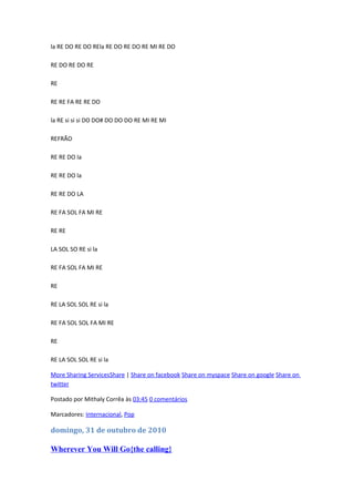 la RE DO RE DO REla RE DO RE DO RE MI RE DO
RE DO RE DO RE
RE
RE RE FA RE RE DO
la RE si si si DO DO# DO DO DO RE MI RE MI
REFRÃO
RE RE DO la
RE RE DO la
RE RE DO LA
RE FA SOL FA MI RE
RE RE
LA SOL SO RE si la
RE FA SOL FA MI RE
RE
RE LA SOL SOL RE si la
RE FA SOL SOL FA MI RE
RE
RE LA SOL SOL RE si la
More Sharing ServicesShare | Share on facebook Share on myspace Share on google Share on
twitter
Postado por Mithaly Corrêa às 03:45 0 comentários
Marcadores: Internacional, Pop

domingo, 31 de outubro de 2010

Wherever You Will Go{the calling}

 