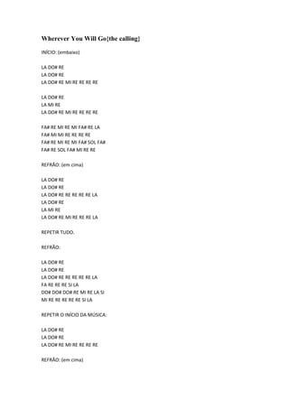 Wherever You Will Go{the calling}
INÍCIO: (embaixo)
LA DO# RE
LA DO# RE
LA DO# RE MI RE RE RE RE
LA DO# RE
LA MI RE
LA DO# RE MI RE RE RE RE
FA# RE MI RE MI FA# RE LA
FA# MI MI RE RE RE RE
FA# RE MI RE MI FA# SOL FA#
FA# RE SOL FA# MI RE RE
REFRÃO: (em cima)
LA DO# RE
LA DO# RE
LA DO# RE RE RE RE RE LA
LA DO# RE
LA MI RE
LA DO# RE MI RE RE RE LA
REPETIR TUDO.
REFRÃO:
LA DO# RE
LA DO# RE
LA DO# RE RE RE RE RE LA
FA RE RE RE SI LA
DO# DO# DO# RE MI RE LA SI
MI RE RE RE RE RE SI LA
REPETIR O INÍCIO DA MÚSICA:
LA DO# RE
LA DO# RE
LA DO# RE MI RE RE RE RE
REFRÃO: (em cima)

 