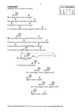 18

CABROBRÓ

Batida: POP-ROCK

Tianastácia / Música de Antônio Julio Nastácia

d

p

D

ma

D

Ouvi falar loucura vem de berço
D

D

Camarão bom é nascido em Cabrobró
D

D

A bebida é coisa que vira cirrose
D

D

E o cérebro derrete quando alguém cheira loló - ló

d

D

D

Meu pai falava pra eu andar sempre na linha
D

D

Só transar com camisinha pras "muié" não engravidar
D

D

Lança-perfume sustentava os meus neurônios
D

D

Eu descobri que Steinhaeger com cerveja faz pirar

G

G

Só não vacilo "bro"

d
Å

D

D

A natureza é implacável

A7

G

Se o cara nasce mané, cresce mané

d

D

D

Morre mané, mané!!!
A7

Å

G

Se o cara nasce mané, cresce mané

d

D

D

Morre mané, mané!!!

__________________________________

Cifrado por EDUARDO ARAÚJO - Tel.: (31) 3213-6107, Belo Horizonte/MG - www.escolaviolao.com

i

i

ma

 