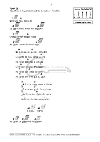 19

FLORES
Titãs / Música de Tony Bellotto, Sérgio Britto, Charles Gavin e Paulo Miklos

d ficar cansado
Olhei até
D

Batida: POP-ROCK

p

D

ma

G

De ver os meus olhos nos espelho

d ter despedaçado
Chorei por
D

G

G

As flores que estão no canteiro
D

D

Os punhos e os pulsos cortados
G

G

E o resto do meu corpo inteiro
D

D

Há flores cobrindo o telhado
G

G

E embaixo do meu travesseiro
D

D

Há flores por todos os lados
G

G

Há flores em tudo que eu vejo
D

G

_A dor vai curar essas lástimas
D

G

_O soro tem gosto de lágrimas
D

G

_As flores têm cheiro de morte
D

G

A dor vai fechar esses cortes

A7

Å Å
A7

Flores,

flores

d de plástico não morrem
d
As flores
D

G

i

ma

VERSÃO FACILITADA

G

D

i

D

__________________________________

Cifrado por EDUARDO ARAÚJO - Tel.: (31) 3213-6107, Belo Horizonte/MG - www.escolaviolao.com

 