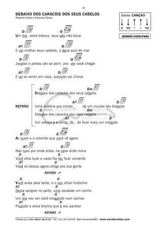 20

DEBAIXO DOS CARACÓIS DOS SEUS CABELOS

Batida: CANÇÃO

Roberto Carlos e Erasmos Carlos

d
Å

p

D

Um dia areia branca, seus pés irão tocar
A7

ma

d

D

d e portas vão se abrir, pra ver você chegar
Janelas
D

G

Å

d

D

E ao se sentir em casa, sorrindo vai chorar

d

D

Em

E

Debaixo dos caracóis dos seus cabelos
A7
REFRÃO

Uma história pra contar_

Åde um mundo tão distante
d

D

D

Em

Debaixo dos caracóis dos seus cabelos
A7

D

Um soluço e a vonta de, de ficar mais um instante

d

D

G

As luzes e o colorido que você vê agora
A7

Å

d

D

Nas ruas por onde anda, na casa onde mora
D

G

Você olha tudo e nada lhe faz ficar contente
A7

D

Você só deseja agora voltar pra sua gente
REFRÃO ü
D

G

Você anda pela tarde, e o seu olhar tristonho
A7

D

Deixa sangrar no peito, uma saudade um sonho
D

i

ma

VERSÃO FACILITADA

E vai molhar seus cabelos, a água azul do mar

A7

i

G

G

Um dia vou ver você chegando num sorriso
A7

D

Pisando a areia branca que é seu paraíso
REFRÃO ü
__________________________________

Cifrado por EDUARDO ARAÚJO - Tel.: (31) 3213-6107, Belo Horizonte/MG - www.escolaviolao.com

 