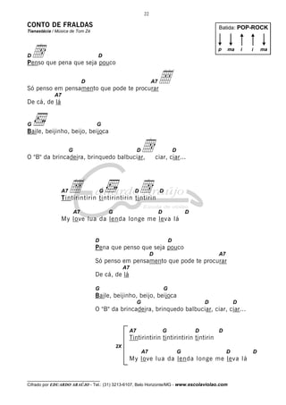 22

CONTO DE FRALDAS

Batida: POP-ROCK

Tianastácia / Música de Tom Zé

d

p

D

ma

i

i

D

Penso que pena que seja pouco

Å

D

A7

Só penso em pensamento que pode te procurar
A7

De cá, de lá

G

G

Baile, beijinho, beijo, beijoca

d

G

D

O "B" da brincadeira, brinquedo balbuciar,

Å

A7

D

ciar, ciar...

d

G

D

D

Tintirintirin tintirintirin tintirin
A7

G

D

D

My love lua da lenda longe me leva lá

D

D

Pena que penso que seja pouco
D

A7

Só penso em pensamento que pode te procurar
A7

De cá, de lá
G

G

Baile, beijinho, beijo, beijoca
G

D

D

O "B" da brincadeira, brinquedo balbuciar, ciar, ciar...

A7

G

D

D

Tintirintirin tintirintirin tintirin
2X

A7

G

D

My love lua da lenda longe me leva lá

__________________________________

Cifrado por EDUARDO ARAÚJO - Tel.: (31) 3213-6107, Belo Horizonte/MG - www.escolaviolao.com

D

ma

 