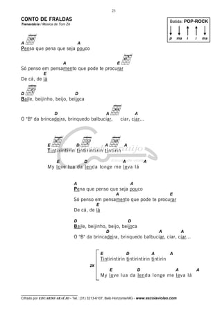 23

CONTO DE FRALDAS

Batida: POP-ROCK

Tianastácia / Música de Tom Zé

a

p

A

ma

i

i

A

Penso que pena que seja pouco

e

A

E

Só penso em pensamento que pode te procurar
E

De cá, de lá

d

D

D

Baile, beijinho, beijo, beijoca

a

D

A

O "B" da brincadeira, brinquedo balbuciar,

e

E

d

A

ciar, ciar...

a

D

A

A

Tintirintirin tintirintirin tintirin
E

D

A

A

My love lua da lenda longe me leva lá

A

A

Pena que penso que seja pouco
A

E

Só penso em pensamento que pode te procurar
E

De cá, de lá
D

D

Baile, beijinho, beijo, beijoca
D

A

A

O "B" da brincadeira, brinquedo balbuciar, ciar, ciar...

E

D

A

A

Tintirintirin tintirintirin tintirin
2X

E

D

A

My love lua da lenda longe me leva lá

__________________________________

Cifrado por EDUARDO ARAÚJO - Tel.: (31) 3213-6107, Belo Horizonte/MG - www.escolaviolao.com

A

ma

 