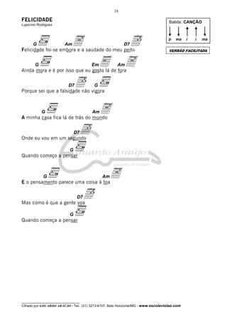 24

FELICIDADE

Batida: CANÇÃO

Lupicínio Rodrigues

G

Am

A

Î
A

p

ma

Felicidade foi-se embora e a saudade do meu peito
G

Em

Î

E

Am

G

Porque sei que a falsidade não vigora

G

Am

A

A minha casa fica lá de trás do mundo
D7

Î

Onde eu vou em um segundo
G

Quando começo a pensar

A

G

Am

E o pensamento parece uma coisa à toa
D7

i

ma

VERSÃO FACILITADA

Ainda mora e é por isso que eu gosto lá de fora
D7

i

D7

Î

Mas como é que a gente voa
G

Quando começa a pensar

__________________________________

Cifrado por EDUARDO ARAÚJO - Tel.: (31) 3213-6107, Belo Horizonte/MG - www.escolaviolao.com

 