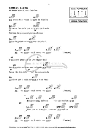 25

COMO EU QUERO

Batida: POP-ROCK

Kid Abelha / Música de Leoni e Paula Toller

dde mistério
Diz pra eu ficar muda faz cara
G

p

D

C

G

D

Tramas do sucesso mundo particular

E guitarra não vão me conquistar
c
Solos de
Em

C

Eeu quero você como eu quero
d
c
Ho
Em

D

C

G

c

C

(2 vezes)

D

O que você precisa é de um retoque total

c

Em

C

Vou transformar o seu rascunho em arte final
G

D

Agora não tem jeito

“cê” ta numa cilada

ce mais nada
Cada um por si você por mim
Em

C

Eeu quero você como eu quero
d
c
Ho
Em

D

C

A do meu domínio
c
_Longe

Am
2X
Am

C

A

G

c

C

(2 vezes)

d
“cê” vai de mal a pior
D

<

c

C

C7M

<

C7M

_Vem que eu te ensino como ser bem melhor

Eeu quero você como eu quero
d
c
Ho
Em

D

C

i

i

ma

VERSÃO FACILITADA

E bermuda que eu quero você sério
c
Tira essa
Em

ma

c

C

(2 vezes)

__________________________________

Cifrado por EDUARDO ARAÚJO - Tel.: (31) 3213-6107, Belo Horizonte/MG - www.escolaviolao.com

 