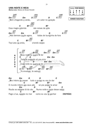 29

UMA NOITE E MEIA

Batida: POP-ROCK

Marina Lima / Música de Renato Rocketh

Em

E

Em

d
ı
D

_Vem chegando o verão,
C

B7

c

D

p

C

B7

são coisas da vida

Em

D

E muito agora, dtodas de bundinha de fora c
_Não demora
Em

C

B7

Top-Less na areia,

B7

c noite eu quero te ter E
d
_Essa
D

C

Em

D

Em

E

Em Em

_Toda se ardendo só pra mim
C

D

Em Em

_Essa noite eu quero te ter

c cte seduzir ı ı
_Te envolver,
C

Em

C

ı virando sereia

C
R
E
F
R
Ã
O

D

C

Em

B7

D

_Dia inteiro de prazer

B7

D

C

tudo o quiser eu vou te dar

C

B7

O mundo inteiro aos seus pés
Em

D

Roubo as estrelas lá do céu
C

Pego a lua, aposto no mar

B7

B7

Em

só pra poder te amar
D

C

Numa noite e meia desse sabor
B7

como eu vou te ganhar

i

i

ma

VERSÃO FACILITADA

um calor no coração

Essa magia colorida

ma

(REFRÃO)

__________________________________

Cifrado por EDUARDO ARAÚJO - Tel.: (31) 3213-6107, Belo Horizonte/MG - www.escolaviolao.com

 
