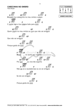 32

CABECINHA NO OMBRO

Batida: GUARÂNIA

Paulo Borges

c

C

G7

Ì

c
c

p

C

C

F

C

C

E conta logo a tua mágoa toda para mim
G7

Ì

c

G7

C

C

Quem chora no meu ombro eu juro que não vai embora

Ì
c Ç

G7

G7

Que não vai embora
C

C7

Porque gosta de mim

c
c Ç
c

F

F

Amor

_ eu quero seu carinho

G7

Ì

Por que

C

G7

C

C

C7

_eu vivo tão sozinho

F

F

C

C

Não sei se a saudade fica ou se vai embora
G7

Ì
c

G7

Se ela vai embora

C

ma

i

ma

VERSÃO FACILITADA

Encosta tua cabecinha no meu ombro e chora
F

i

C

Porque gosta de mim

__________________________________

Cifrado por EDUARDO ARAÚJO - Tel.: (31) 3213-6107, Belo Horizonte/MG - www.escolaviolao.com

 