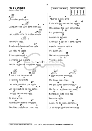 34

FIO DE CABELO

VERSÃO FACILITADA

Batida: GUARÂNIA

Marciano e Darci Rossi

a a gente ama
_Quando
A

p

A

A

‰para relembrar
Qualquer coisa serve
A

E7
A

i

A

E não vive junto da mulher amada
A

A7

Uma coisa à toa é um bom motivo

Å
Um vestido velho da mulher amada
A

D

A7

d

ma

D

Pra gente chorar
D

Apagam-se as luzes
D

E7

Tem muito valor

A

Ao chegar a hora de ir para a cama

D

E7

A

Aquele restinho do perfume dela

A gente começa a esperar

A

E7

Que ficou no frasco

Por quem ama

A

E7

Sobre a penteadeira

Na impressão que ela

E7

A

Mostrando que o quarto

A

Venha se deitar

E7

A

A

Já foi o cenário de um grande amor

E

e

E7

h

E

E hoje o que eu encontrei

e

E7
A

Me deixou mais triste

Me deixou mais triste
E7

A

Um pedacinho dela que existe
D

E7

Um pedacinho dela que existe
A A

Um fio de cabelo no meu paletó
E

h

E hoje o que eu encontrei

A
A

E7

D

A A

Um fio de cabelo no meu paletó
E

Lembrei de tudo entre nós

E7

Lembrei de tudo entre nós

A

A

Do amor vivido
A

ma

_Quando a gente ama

E7

D

i

A

Do amor vivido
E7

A

Aquele fio de cabelo comprido
D

E7

Aquele fio de cabelo comprido
A

Já esteve grudado em nosso suor

D

A

Já esteve grudado em nosso suor

__________________________________

Cifrado por EDUARDO ARAÚJO - Tel.: (31) 3213-6107, Belo Horizonte/MG - www.escolaviolao.com

A

 