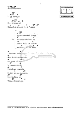 36

CHALANA

Batida: GUARÂNIA

Mário Zan e Arlindo Pinto

a chalana
Lá vai a
A

p

i

ma

i

ma

A

VERSÃO FACILITADA

‰se vai
Bem longe
E7

A

A

A

A

A

E7

E7

Riscando o remanso do rio Paraguai

d sem querer
Oh! Chalana
D
A
2X

D

A

Tu aumentas minha dor
E7

E7

Nestas águas tão serenas
E7

A

A

Vai levando o meu amor
A

A

E assim ela se foi
A

E7

Nem de mim se despediu
D

D

A chalana vai sumindo
E7

A

Lá na curva do rio
A

A

E se ela vai magoada
A

E7

Eu bem sei que tem razão
E7

E7

Fui ingrato eu feri
E7

A

A

O seu pobre coração

__________________________________

Cifrado por EDUARDO ARAÚJO - Tel.: (31) 3213-6107, Belo Horizonte/MG - www.escolaviolao.com

 