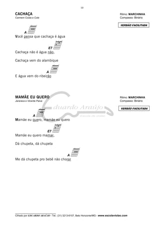 10

CACHAÇA

Ritmo: MARCHINHA
Compasso: Binário

Carmem Costa e Cole

a

VERSÃO FACILITADA

A

Você pensa que cachaça é água
E7

‰

Cachaça não é água não,
Cachaça vem do alambique

a

A

E água vem do ribeirão

MAMÃE EU QUERO

Ritmo: MARCHINHA
Compasso: Binário

Jararaca e Vicente Paiva

a

VERSÃO FACILITADA

A

Mamãe eu quero, mamãe eu quero
E7

‰

Mamãe eu quero mamar,
Dá chupeta, dá chupeta

a

A

Me dá chupeta pro bebê não chorar

__________________________________

Cifrado por EDUARDO ARAÚJO - Tel.: (31) 3213-6107, Belo Horizonte/MG - www.escolaviolao.com

 
