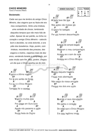 38

CHICO MINEIRO

Batida: TOADA

VERSÃO FACILITADA

Tonico e Francisco Ribeiro

Declamado:
Cada vez que me lembro do amigo Chico

a tava tão boa
‰
A festa
A

uma vontade de chorar, lembrando
daqueles tempos que não mais hão de
voltar. Apesar de ser patrão, eu tinha no

i

ma

E7

E7

Mineiro, das viagens que eu fazia ele era
meu companheiro. Sinto uma tristeza,

p

A

Mas antes não tivesse ido
A

E7

O Chico foi baleado
E7

A

Por um homem desconhecido

d

coração o amigo Chico Mineiro - caboclo

d

D

bom e decidido, na viola dolorido, e era

D

Larguei de comprá boiada

pião dos boiadeiros. Hoje, porém, com

E7

A

Mataram o meu companheiro

tristeza, recordando das proezas, das

A

viagens e motins, viajamos mais de dez

E7

Acabou-se o som da viola

anos, vendendo boiada e comprando, por

E7

A

Acabou-se o Chico Mineiro

este rincão sem fim. Mas, porém, chegou
um dia que o Chico apartou-se de mim.

adaquela tragédia
‰
Depois

a a última viagem
‰
Fizemo
A

A

E7

E7

E7

A

E7
A

Fiquei mais aborrecido

Foi lá pro sertão de Goiás
A

A

E7

Não sabia da nossa amizade

Fui eu e o Chico Mineiro
E7

E7

E7

A

A

Porque nos dois era unido

Também foi o capataz

d muitos dias
d
Viajemo
D

dseus documento
d
Quando vi

D

E7

D

A

E7

Pra chega em Ouro Fino
A

E7

Aonde nós passemo a noite
E7

A

Numa festa do Divino

D

A

Me cortou o coração
A

E7

De sabê que o Chico Mineiro
E7

A

Era meu legítimo irmão

__________________________________

Cifrado por EDUARDO ARAÚJO - Tel.: (31) 3213-6107, Belo Horizonte/MG - www.escolaviolao.com

i

 