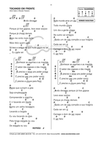41

TOCANDO EM FRENTE

Batida: GUARÂNIA

Almir Sater e Renato Teixeira

G

dAndo devagar

G D

p

D

D

Um dia a gente chega
G
D

Hoje me sinto mais forte

D

C

_Cada um de nós compõe a sua história

C

C

Mais feliz quem sabe
C

Cada ser em si

G

Só levo a certeza de que muito pouco eu sei
D

G

G

Carrega o dom de ser capaz
D

_ Eu nada sei

D

E ser feliz

c as manhas e as manhãs
A
_Conhecer
C

R
E
F
R
Ã
O

G

No outro vai embora

D

D

VERSÃO FACILITADA

C

Porque já chorei demais

G

ma

Todo mundo chora

G

D

i

C

C

G

ma

D

Todo mundo ama um dia

c
Porque já tive pressa, levo esse sorriso
C

i

Am

Am

G

G

O sabor das massas e das maçãs
C

c as manhas e as manhãs
A
_Conhecer

C

Am

C

_É preciso o amor pra poder pulsar
Am

C

É preciso paz pra poder sorrir
G

G G

C

R
E
F
R
Ã
O

C

Am

G

G

O sabor das massas e das maçãs
C

Am

C

_É preciso o amor pra poder pulsar
Am

C

É preciso paz pra poder sorrir
G

É preciso a chuva para florir
D

Am

G G

É preciso a chuva para florir

D

Penso que cumprir a vida

D

C

C

_Ando devagar porque já tive pressa

Seja simplesmente

C

C

Levo esse sorriso

Compreender a marcha
G

G
G

D

G

Porque já chorei demais

E ir tocando em frente

D

D

D

C

_Cada um de nós compõe a sua história

Como um velho boiadeiro

C

C

Cada ser em si

Levando a boiada

G
C

Carrega o dom de ser capaz

Eu vou tocando os dias

D

G

G

D

E ser feliz

Pela longa estrada eu vou
D

D

D

De estrada eu sou
REFRÃO

À

__________________________________

Cifrado por EDUARDO ARAÚJO - Tel.: (31) 3213-6107, Belo Horizonte/MG - www.escolaviolao.com

G

 