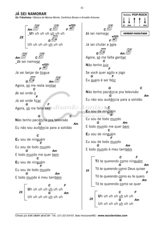 42

JÁ SEI NAMORAR

Batida: POP-ROCK

Os Tribalistas / Música de Marisa Monte, Carlinhos Brown e Arnaldo Antunes

A uh uh uh uh uh
c
_Uh uh

Am

C

c
Já sei namorar

F

p

ma

i

ma

i

C

VERSÃO FACILITADA

2X
F

G

Uh uh uh uh uh uh uh

Já sei chutar a bola

A
Agora, só me falta ganhar

A namorar
c
_Já sei

Am

G

C

Am

C

Não tenho juiz
F

F

Se você quer apito e jogo

Já sei beijar de língua

A
Agora, só me resta sonhar
G

G

Eu quero é ser feliz

Am

G

C

C

Não tenho paciência pra televisão

Já sei onde ir

G

F
G

Am

Eu não sou audiência para a solidão

Já sei onde ficar
F

C

Agora, só me falta sair

Eu sou de ninguém

G

F

C

Eu sou de todo mundo

Não tenho paciência pra televisão
G

Am

Eu não sou audiência para a solidão

G

Am

E todo mundo me quer bem
C

Eu sou de ninguém

C

F

Eu sou de ninguém

Eu sou de todo mundo

F

G

Eu sou de todo mundo
G

Am

E todo mundo é meu também

Am

E todo mundo me quer bem

C

C

F

Tô te querendo como ninguém

Eu sou de ninguém

G

F

Eu sou de todo mundo
G

C

Am

C

Uh uh uh uh uh uh uh

F

Tô te querendo como eu te quero
G

Am

Tô te querendo como se quer

F

Uh uh uh uh uh uh uh
G

Am

Tô te querendo como Deus quiser

2X

E todo mundo é meu também

2X

F

C

Am
2X

F

Uh uh uh uh uh uh uh
G

Uh uh uh uh uh uh uh
__________________________________

Cifrado por EDUARDO ARAÚJO - Tel.: (31) 3213-6107, Belo Horizonte/MG - www.escolaviolao.com

Am

 