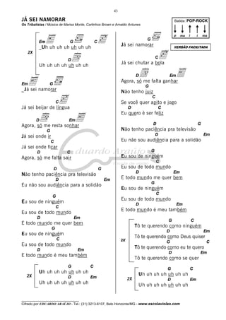 43

JÁ SEI NAMORAR

Batida: POP-ROCK

Os Tribalistas / Música de Marisa Monte, Carlinhos Brown e Arnaldo Antunes

E uh uh uh uh uh c
_Uh uh
Em

G

C

d
Uh uh uh uh uh uh uh

2X

p

Já sei namorar

d falta ganharE
Agora, só me

G

Não tenho juiz

c
Já sei beijar de língua

C

C

Se você quer apito e jogo
D

d resta sonhar
E
Agora, só me

C

Eu quero é ser feliz

Em

D

G

Não tenho paciência pra televisão

G

D

Já sei onde ir

Em

Eu não sou audiência para a solidão

C

Já sei onde ficar
D

G

C

Eu sou de ninguém

Agora, só me falta sair

C

D

Eu sou de todo mundo

G

D

Não tenho paciência pra televisão
D

Em

Eu não sou audiência para a solidão

Em

E todo mundo me quer bem
G

Eu sou de ninguém
C

G

Eu sou de todo mundo

Eu sou de ninguém

D

C
D

Em

E todo mundo é meu também

Eu sou de todo mundo
Em

G

E todo mundo me quer bem

C

Tô te querendo como ninguém

G

D

Eu sou de ninguém
C
D

G
D

E todo mundo é meu também

Uh uh uh uh uh uh uh

Em

Tô te querendo como se quer
C

G

Uh uh uh uh uh uh uh
D

C

Tô te querendo como eu te quero

Em

G

Em

Tô te querendo como Deus quiser

2X

Eu sou de todo mundo

2X

Em

G

_Já sei namorar

D

ma

i

VERSÃO FACILITADA

c
Já sei chutar a bola
D

E

i

C

D

Em

ma

G

Em

C

Uh uh uh uh uh uh uh
2X

D

Uh uh uh uh uh uh uh

__________________________________

Cifrado por EDUARDO ARAÚJO - Tel.: (31) 3213-6107, Belo Horizonte/MG - www.escolaviolao.com

Em

 