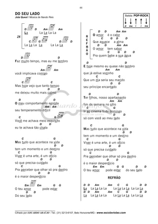 44

DO SEU LADO

Batida: POP-ROCK

Jota Quest / Música de Nando Reis

D

d
c
D

La
2X

C

Am

A

Am

La La La La

d

G

D

La La La La

D

p

La La La

d

D

D

R
E
F
R
Ã
O

Am

A

ma

Am Am
G

D

Que aquece
D

i

é o calor

C

D

a alma

D

O amor

Am Am

tem sabor
C

G

D

D

Pra quem bebe a sua água

D

Faz muito tempo, mas eu me lembro

D

O amor

i

ma

D

D

E hoje mesmo eu quase não lembro
Am

Am

Am

que já estive sozinho

você implicava comigo

c

C

C

Que um dia seria seu marido

C

D

Mas hoje vejo que tanto tempo
D

me deixou muito mais calmo

D

D

Ter filhos, nosso apartamento

D

Am

O meu comportamento egoísta
Am

D

seu príncipe encantado

D

D

C

Am

fim de semana no sítio

Am

C

seu temperamento difícil

G

Ir ao cinema todo domingo
D

C

G

só com você ao meu lado

Você me achava meio esquisito
D

D

D

C

eu te achava tão chata

G

Mas tudo que acontece na vida
D

D

tem um momento e um destino
C

G

C

Mas tudo que acontece na vida
D

Viver é uma arte, é um ofício
D

tem um momento e um destino
C

D
C

G

Pra perceber que olhar só pra dentro

D

D

só que precisa cuidado
C

G

Em

O teu amor

Em

G

E

O teu amor
D

Em

G

pode estar

D

D

do seu lado

D

é o maior desperdício
Em

D

é o maior desperdício

Pra perceber que olhar só pra dentro
D

D

só que precisa cuidado

G

Viver é uma arte, é um ofício
D

G

REFRÃO
G

pode estar
D

Do seu lado

G

D D

La
D D

La

Am

Am

La La La La
Am

La La La La

C

G

D

D

La La La La La La La
Am

C

G

D

La La La La La La La

__________________________________

Cifrado por EDUARDO ARAÚJO - Tel.: (31) 3213-6107, Belo Horizonte/MG - www.escolaviolao.com

D

 