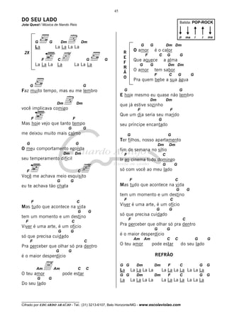 45

DO SEU LADO

Batida: POP-ROCK

Jota Quest / Música de Nando Reis

G

G

La

D
c

p

Dm

Dm

G

La La La La

2X
F

C

La La La La

G

La La La

G

G

G

O amor

R
E
F
R
Ã
O

i

ma

Dm Dm

é o calor

F

C

G

Que aquece
G

i

ma

a alma

G

O amor

G

Dm Dm

tem sabor
F

C

G

G

Pra quem bebe a sua água

G

Faz muito tempo, mas eu me lembro
Dm

D

G

G

E hoje mesmo eu quase não lembro
Dm

Dm

Dm

que já estive sozinho

você implicava comigo

F

F

Que um dia seria seu marido

F

G

Mas hoje vejo que tanto tempo
G

seu príncipe encantado

G

me deixou muito mais calmo
G

G
Dm

O meu comportamento egoísta

F

C

F

c

C

Ir ao cinema todo domingo
G

G

só com você ao meu lado

Você me achava meio esquisito
G

Dm

fim de semana no sítio

Dm

seu temperamento difícil

G

Ter filhos, nosso apartamento

G
Dm

F

F

G

C

Mas tudo que acontece na vida

eu te achava tão chata

G

G

tem um momento e um destino
F

F

C

Viver é uma arte, é um ofício

Mas tudo que acontece na vida
G

G

tem um momento e um destino
F

C
G

G

F

C

Pra perceber que olhar só pra dentro

Am

O teu amor

Am

C

O teu amor
G

Am

C

G

pode estar

G

G

do seu lado

REFRÃO

é o maior desperdício

A

G

é o maior desperdício

só que precisa cuidado

Am

G

Pra perceber que olhar só pra dentro

Viver é uma arte, é um ofício

G

G

só que precisa cuidado
F

C
G

C

C

pode estar
G

Do seu lado

C

G G

La
G G

La

Dm

Dm

La La La La
Dm

La La La La

F

C

G

G

La La La La La La La
Dm

F

C

G

La La La La La La La

__________________________________

Cifrado por EDUARDO ARAÚJO - Tel.: (31) 3213-6107, Belo Horizonte/MG - www.escolaviolao.com

G

 