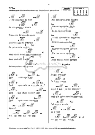 46

SERÁ

VERSÃO
FACILITADA

Legião Urbana / Música de Dado Villa-Lobos, Renato Russo e Marcelo Bonfá

c suas mãos de mim A
Tire

C

G

cperderemos entre monstros
Nos
p

Am

C

c

F

Am

C

Am

Não é me dominando assim
F

A

F
G

Serão noites inteiras
Am

c

F

Talvez por medo da escuridão
C

G

Ficaremos acordados

Que você vai me entender
Am

Am

Eu posso estar sozinho

F

Imaginando alguma solução

F

C

C

Am

G

Pra que nosso egoísmo

Mas eu sei muito bem aonde estou
G

Am

Você pode até duvidar

F

F

REFRÃO

Acho que isso não é amor

D

G

Será
G

Será

cpra quê?
Brigar
C

Dm

só imaginação?

G

Dm

D

Dm

G
Dm

Dm

D

G

G

Será

_ que é tudo isso em vão?

G

G

Dm

D

que vamos conseguir

Dm

Am

A A
Am

D Ho!
Ho! Ho! Ho! Ho! Ho!
Dm

G

G

Dm

Am

A

Quem é que

Am

F

c vamos ter que responder
Será que
C

C

G

A mais
Pelos erros a
F

G

F

vai nos proteger?

Am

Vencer?
F

C

Se é sem querer

que nada vai a c o n t e c e r ?

Será

F

Não destrua nosso coração

F

G

i

G

C

C
G

i

ma

Da nossa própria criação

Eu não pertenço à você
G

Batida: ROCK

F Am

G

Am

A

Am

Eu e você

D Ho
Ho! Ho! Ho! Ho! Ho!
F

Dm

G

__________________________________

Cifrado por EDUARDO ARAÚJO - Tel.: (31) 3213-6107, Belo Horizonte/MG - www.escolaviolao.com

G

C

ma

 