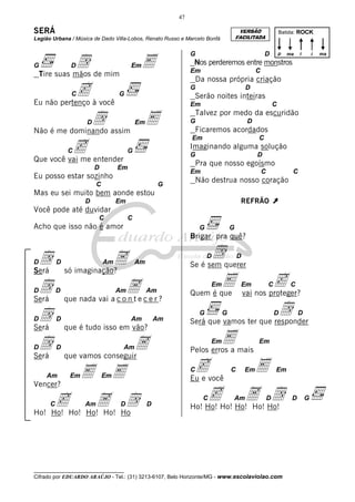 47

SERÁ

VERSÃO
FACILITADA

Legião Urbana / Música de Dado Villa-Lobos, Renato Russo e Marcelo Bonfá

d de mim
Tire suas mãos

G

D

c
Eu não pertenço à você
C

Em

E

G

D

p

i

ma

i

Nos perderemos entre monstros
Em

C

Da nossa própria criação
G

G

d
E
Não é me dominando assim
Em

c
Que você vai me entender

D

Serão noites inteiras

D

Em

C

Talvez por medo da escuridão
G

D

Ficaremos acordados
Em

C

D

Batida: ROCK

C

Imaginando alguma solução

G

G

D

Pra que nosso egoísmo

Em

Em

Eu posso estar sozinho
C

C

C

Não destrua nosso coração

G

Mas eu sei muito bem aonde estou
D

REFRÃO

Em

À

Você pode até duvidar
C

C

Acho que isso não é amor

G

G

Brigar pra quê?
D

d
Será

D

D

d
Será

D

D

d
Será

D

D

D

d
Será

d

A
só imaginação?
Am

D

Am

Ae c e r ?
que nada vai a c o n t
Am

Am

Am

Am

que é tudo isso em vão?

Am

A
que vamos conseguir
Am

Em

E E

cHo! Ho!A Ho
d
Ho! Ho!
Ho!
Am

D

Em

D

E

Quem é que
G

c

Em

C

C

vai nos proteger?

d

G

D

D

Será que vamos ter que responder
Em

E

Em

Pelos erros a mais

cvocê
Eu e
C

Em

Vencer?
C

D

Se é sem querer

C

E

Em

Em

cHo! Ho!A Ho!
d
Ho! Ho!
Ho!
C

Am

D

__________________________________

Cifrado por EDUARDO ARAÚJO - Tel.: (31) 3213-6107, Belo Horizonte/MG - www.escolaviolao.com

D

G

ma

 