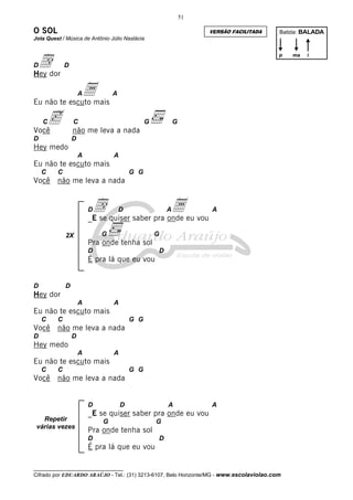 51

O SOL

VERSÃO FACILITADA

Batida: BALADA

Jota Quest / Música de Antônio Júlio Nastácia

ddor
Hey
D

p

D

a

A

A

Eu não te escuto mais

c

C

C

G

Você
D

G

não me leva a nada
D

Hey medo
A

A

Eu não te escuto mais
C

Você

C

G G

não me leva a nada

d

D

a

D

A

A

_E se quiser saber pra onde eu vou
G

2X

G

Pra onde tenha sol
D

D

É pra lá que eu vou

D

D

Hey dor
A

A

Eu não te escuto mais
C

Você

C

G G

não me leva a nada

D

D

Hey medo
A

A

Eu não te escuto mais
C

Você

C

G G

não me leva a nada

D
Repetir
várias vezes

D

A

A

_E se quiser saber pra onde eu vou
G

G

Pra onde tenha sol
D

D

É pra lá que eu vou
__________________________________

Cifrado por EDUARDO ARAÚJO - Tel.: (31) 3213-6107, Belo Horizonte/MG - www.escolaviolao.com

ma

i

 
