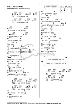 53

NÃO CHORE MAIS

Batida: BALADA

VERSÃO FACILITADA

Gilberto Gil (versão) / Música de B. Vincent

No

d no cryE c
woman

G

D

G

D

Em

C

d no cry
woman

No

d

G

D

i

Em

C

Sob o céu
G

D

Em

C

Ob observando estrelas
D

Em C

D

_Quentar o frio
Em

E
c
A gente sentado ali

C

Requentar o pão
G

C

D

Em C

E comer com você
G

D

D

Os pés,

Na grama no aterro

Em

de manhã
C

Em C

Pisar o chão, eu sei

Sob o sol
G

ma

Junto à fogueirinha de papel

D

G

p

Na grama no aterro

G

Bem que eu me lembro
Em

D

G

d

G

G

D

Em

G

C

D

C

Em C

Mas se Deus quiser

Disfarçados rondando ao redor
G

Em

A barra de viver

Ob observando hipócritas
G

D

D

Amigos presos
Em

C

G

G

D

Em

C

2X

Pra nunca mais
G

D

Em

Tudo, tudo vai dar pé

Amigos sumindo assim

C

Tudo, tudo, tudo vai dar pé

D

Nas recordações
Em

No

d no cry E c
woman

G

D

C

Retratos do mal em si
G

D

Em

G

C

Melhor é deixar pra trás

Não,

dchore mais c
E
não

G

D

G

Não,

D

Em

C

No

D

Em

d no cry
woman
G

dchore mais d
não

G

G

D

D

Bem que eu me lembro
Em

C

A gente sentado ali
__________________________________

Cifrado por EDUARDO ARAÚJO - Tel.: (31) 3213-6107, Belo Horizonte/MG - www.escolaviolao.com

C

 