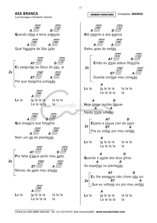 13

ASA BRANCA

VERSÃO FACILITADA

Compasso: BINÁRIO

Luiz Gonzaga e Humberto Teixeira

a
a

d
a

A

Quando olhei a terra ardendo
A

Å
‰

d
a
Å
‰

D

Até mesmo a asa branca
A

A

Bateu asas do sertão

d
a

A7

A7

d
a

D

Então eu disse adeus Rosinha

D

Eu perguntei ao Deus do céu, ai
E7

A

A

Qual fogueira de São João

2x

a
a

D

2x

E7

A

Guarda contigo meu coração

A

Por que tamanha judiação

A

La la

a

la la la la
La la la la

la la la
la

A

La la

la la la la
La la la la

la la la
la

A

D

Hoje longe muitas léguas
A

a d
a a

A

A

Nesta triste solidão

D

Que braseiro que fornalha
A

A7

2x

Espero a chuva cair de novo
E7

Nem um pé de plantação

Å
‰

A

d
a

E7

La la

la la la la
La la la la

D

Por falta d’água perdi meu gado
2x

A

Pra eu voltar pro meu sertão

A

A7

D

A

la la la
la

A

D

Quando o verde dos teus olhos
A

A

Se espalhar na plantação

Morreu de sede meu alazão

A7

D

Eu lhe asseguro não chore não viu

a

la la la la
La la la la

A

Que eu voltarei viu pro meu sertão

A

La la

E7

2x
A

la la la
la

La la

la la la la
La la la la

la la la
la

__________________________________

Cifrado por EDUARDO ARAÚJO - Tel.: (31) 3213-6107, Belo Horizonte/MG - www.escolaviolao.com

 
