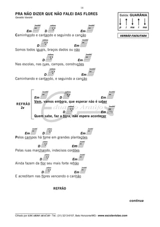 14

PRA NÃO DIZER QUE NÃO FALEI DAS FLORES

Batida: GUARÂNIA

Geraldo Vandré

Em

E d
d
d
d
D

E
E
E
E

p

i

ma

i

ma

Em

Caminhando e cantando e seguindo a canção
D

Em

VERSÃO FACILITADA

Somos todos iguais, braços dados ou não
D

Em

Nas escolas, nas ruas, campos, construções
D

Em

Caminhando e cantando, e seguindo a canção

Em
REFRÃO
2x

E

d
d

D

Em

E
E

Vem, vamos embora, que esperar não é saber
D

Em

Quem sabe, faz a hora, não espera acontecer

E há fome em grandes plantações
d
E
Pelos campos
Em

D

Em

d indecisos cordões
mE
Pelas ruas marchando,
D

E

dseu mais forte refrãoE
Ainda fazem da flor
D

Em

d vencendo o canhão
E
E acreditam nas flores
D

Em

REFRÃO

continua

__________________________________

Cifrado por EDUARDO ARAÚJO - Tel.: (31) 3213-6107, Belo Horizonte/MG - www.escolaviolao.com

 