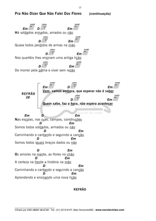 15

Pra Não Dizer Que Não Falei Das Flores

(continuação)

E armados, amados ou nãoE
d
Há soldados
Em

D

Em

d de armas na mão
E
Quase todos perdidos
D

Em

d uma antiga lição E
Nos quartéis lhes ensinam
D

d

D

Em

E

Em

De morrer pela pátria e viver sem razão

E embora, que esperar não é saberE
d
Vem, vamos
Em

REFRÃO
2X

D

Em

d não espera acontecerE
Quem sabe, faz a hora,
D

Em

Em

D

Em

Nas escolas, nas ruas, campos, construções
D

Em

Somos todos soldados, armados ou não
D

Em

Caminhando e cantando e seguindo a canção
D

Em

Somos todos iguais braços dados ou não
D

Em

Os amores na mente, as flores no chão
D

Em

A certeza na frente a história na mão
D

Em

Caminhando e cantando e seguindo a canção
D

Em

Aprendendo e ensinando uma nova lição

REFRÃO

__________________________________

Cifrado por EDUARDO ARAÚJO - Tel.: (31) 3213-6107, Belo Horizonte/MG - www.escolaviolao.com

 