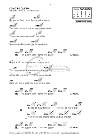 __________________________________
Cifrado por EDUARDO ARAÚJO - Tel.: (31) 3213-6107, Belo Horizonte/MG - www.escolaviolao.com
21
2X
COMO EU QUERO
Kid Abelha / Música de Leoni e Paula Toller
Cc G
Diz pra eu ficar muda faz cara de mistério
AmA F7M5Tira essa bermuda que eu quero você sério
Cc G
Tramas de sucesso mundo particular
AmA F7M5Solos de guitarra não vão me conquistar
AmA EmE F7M5 F7M5Ho eu quero você como eu quero (2 vezes)
C G
O que você precisa é de um retoque total
Am F7M5Vou transformar o seu rascunho em arte final
C G
Agora não tem jeito “cê” ta numa cilada
Am F7M5Cada um por si você por mim e mais nada
AmA EmE F7M5 F7M5Ho eu quero você como eu quero (2 vezes)
DmD F7M5 Cc G
_Longe do meu domínio “cê” vai de mal a pior
DmD F7M5 F7M5 F7M5_Vem que eu te ensino como ser bem melhor
AmA EmE F7M5 F7M5Ho eu quero você como eu quero (2 vezes)
Batida: POP-ROCK
p ma ii ma
VERSÃO FACILITADA
 