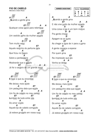 __________________________________
Cifrado por EDUARDO ARAÚJO - Tel.: (31) 3213-6107, Belo Horizonte/MG - www.escolaviolao.com
28
FIO DE CABELO
Marciano e Darci Rossi
Aa A
_Quando a gente ama
E7‰ A A
Qualquer coisa serve para relembrar
A A7ÅUm vestido velho da mulher amada
Dd D
Tem muito valor
D E7
Aquele restinho do perfume dela
A
Que ficou no frasco
A
Sobre a penteadeira
E7
Mostrando que o quarto
E7 A A
Já foi o cenário de um grande amor
E7‰ E7‰E hoje o que eu encontrei
A
Me deixou mais triste
A E7
Um pedacinho dela que existe
D A A
Um fio de cabelo no meu paletó
E7 E7
Lembrei de tudo entre nós
A
Do amor vivido
A E7
Aquele fio de cabelo comprido
D A
Já esteve grudado em nosso suor
A A
_Quando a gente ama
E7 A A
E não vive junto da mulher amada
A A7
Uma coisa à toa é um bom motivo
D D
Pra gente chorar
D
Apagam-se as luzes
E7 A
Ao chegar a hora de ir para a cama
A
A gente começa a esperar
E7
Por quem ama
E7
Na impressão que ela
A A
Venha se deitar
E7‰ E7‰E hoje o que eu encontrei
A
Me deixou mais triste
A E7
Um pedacinho dela que existe
D A A
Um fio de cabelo no meu paletó
E7 E7
Lembrei de tudo entre nós
A
Do amor vivido
A E7
Aquele fio de cabelo comprido
D A
Já esteve grudado em nosso suor
Batida: GUARÂNIA
p i ima ma
VERSÃO FACILITADA
 