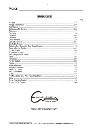 9
__________________________________
Cifrado por EDUARDO ARAÚJO - Tel.: (31) 3213-6107, Belo Horizonte/MG - www.escolaviolao.com
ÍNDICE ______________________________________________
Pag.
A Casa ................................................................................................................. 12
Amigo Apaixonado ...............................................................................................50
Asa Branca .......................................................................................................... 13
Cabecinha No Ombro .......................................................................................... 26
Cabrobró ..............................................................................................................17
Cachaça ...............................................................................................................10
Catedral ............................................................................................................... 44
Chalana ................................................................................................................30
Chico Mineiro .......................................................................................................32
Como Eu Quero ...................................................................................................21
Conto De Fraldas .................................................................................................19
Debaixo Dos Caracóis Dos Seus Cabelos .......................................................... 18
Deus e Eu No Sertão ...........................................................................................42
Do Seu Lado ........................................................................................................38
É Proibido Fumar .................................................................................................22
Esta Chegando A Hora ........................................................................................11
Fada .....................................................................................................................36
Felicidade .............................................................................................................20
Fio De Cabelo ......................................................................................................28
Flores ...................................................................................................................16
Maluco Beleza ..................................................................................................... 24
Mamãe Eu Quero .................................................................................................10
Medo Da Chuva ...................................................................................................25
Não Chore Mais ...................................................................................................48
O Sol ....................................................................................................................46
Pra Não Dizer Que Não Falei Das Flores ............................................................14
Será ..................................................................................................................... 40
Sorte Grande (Poeira) ..........................................................................................15
Tocando Em Frente ............................................................................................. 34
www.escolaviolao.com
MÓDULO 1
 