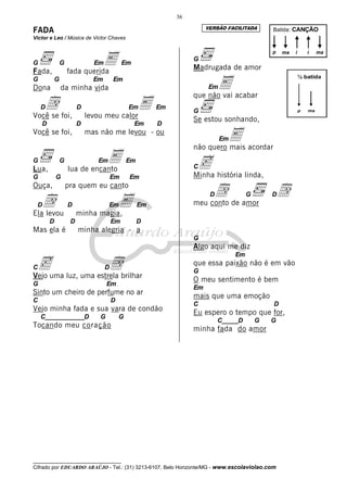__________________________________
Cifrado por EDUARDO ARAÚJO - Tel.: (31) 3213-6107, Belo Horizonte/MG - www.escolaviolao.com
36
FADA
Victor e Leo / Música de Victor Chaves
G G EmE Em
Fada, fada querida
G G Em Em
Dona da minha vida
Dd D EmE Em
Você se foi, levou meu calor
D D Em D
Você se foi, mas não me levou - ou
G G EmE Em
Lua, lua de encanto
G G Em Em
Ouça, pra quem eu canto
Dd D EmE Em
Ela levou minha magia,
D D Em D
Mas ela é minha alegria - a
Cc DdVejo uma luz, uma estrela brilhar
G Em
Sinto um cheiro de perfume no ar
C D
Vejo minha fada e sua vara de condão
C____________D G G
Tocando meu coração
G
Madrugada de amor
EmEque não vai acabar
G
Se estou sonhando,
EmEnão quero mais acordar
CcMinha história linda,
Dd G Ddmeu conto de amor
G
Algo aqui me diz
Em
que essa paixão não é em vão
G
O meu sentimento é bem
Em
mais que uma emoção
C D
Eu espero o tempo que for,
C_____D G G
minha fada do amor
Batida: CANÇÃO
p ma ii ma
p ma
½ batida
VERSÃO FACILITADA
 
