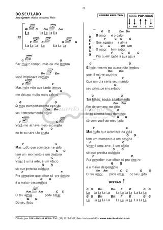 __________________________________
Cifrado por EDUARDO ARAÚJO - Tel.: (31) 3213-6107, Belo Horizonte/MG - www.escolaviolao.com
39
2X
DO SEU LADO
Jota Quest / Música de Nando Reis
G G DmD Dm
La La La La La
F Cc G G
La La La La La La La
G G
Faz muito tempo, mas eu me lembro
DmD Dm
você implicava comigo
F F
Mas hoje vejo que tanto tempo
G G
me deixou muito mais calmo
G G
O meu comportamento egoísta
Dm Dm
seu temperamento difícil
F CcVocê me achava meio esquisito
G G
eu te achava tão chata
F C
Mas tudo que acontece na vida
G G
tem um momento e um destino
F C
Viver é uma arte, é um ofício
G G
só que precisa cuidado
F C
Pra perceber que olhar só pra dentro
G G
é o maior desperdício
AmA Am C C
O teu amor pode estar
G G
Do seu lado
G G Dm Dm
O amor é o calor
F C G G
Que aquece a alma
G G Dm Dm
O amor tem sabor
F C G G
Pra quem bebe a sua água
G G
E hoje mesmo eu quase não lembro
Dm Dm
que já estive sozinho
F F
Que um dia seria seu marido
G
seu príncipe encantado
G G
Ter filhos, nosso apartamento
Dm Dm
fim de semana no sítio
F C
Ir ao cinema todo domingo
G G
só com você ao meu lado
F C
Mas tudo que acontece na vida
G G
tem um momento e um destino
F C
Viver é uma arte, é um ofício
G G
só que precisa cuidado
F C
Pra perceber que olhar só pra dentro
G G
é o maior desperdício
Am Am C C G G
O teu amor pode estar do seu lado
G G Dm Dm F C G G
La La La La La La La La La La La La
G G Dm Dm F C G G
La La La La La La La La La La La La
R
E
F
R
Ã
O
Batida: POP-ROCK
p ma ii ma
REFRÃO
VERSÃO FACILITADA
 