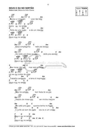 __________________________________
Cifrado por EDUARDO ARAÚJO - Tel.: (31) 3213-6107, Belo Horizonte/MG - www.escolaviolao.com
42
DEUS E EU NO SERTÃO
Victor e Leo / Música de Victor Chaves
Cc AmA C Am
_Nunca vi ninguém viver tão feliz
F G
3ª
C G
Como eu no sertão
C Am C Am
_Perto de uma mata e de um ribeirão
F G
3ª
C C
Deus e eu no sertão
DmD G C Am
_Casa simplesinha rede pra dormir
DmD G G C Am
_De noite um show no céu, deito pra assistir
F G
3ª
C G
Deus e eu no sertão
C Am C Am
_Das horas não sei, mas vejo o clarão
F G
3ª
C G
Lá vou eu cuidar do chão
C Am C Am
_Trabalho cantando a terra é inspiração
F G C C
Deus e eu no sertão
DmD G C Am
_Não há solidão, tem festa lá na vila
DmD G G C Am
_Depois da missa vou ver minha menina
Dm G C Am
_De volta pra casa queima lenha no fogão
Dm G G C Am
_E junto ao som da mata vou eu e um violão
F G C Am
Deus e eu no sertão
F G C Am C Am C
Deus e eu no sertão
Batida: TOADA
p i ima
 