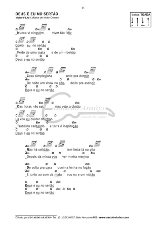 __________________________________
Cifrado por EDUARDO ARAÚJO - Tel.: (31) 3213-6107, Belo Horizonte/MG - www.escolaviolao.com
43
DEUS E EU NO SERTÃO
Victor e Leo / Música de Victor Chaves
G EmE G Em
_Nunca vi ninguém viver tão feliz
Cc Dd G D
Como eu no sertão
G Em G Em
_Perto de uma mata e de um ribeirão
C D G G
Deus e eu no sertão
AmA Dd G EmE_Casa simplesinha rede pra dormir
Am D D G Em
_De noite um show no céu, deito pra assistir
C D G D
Deus e eu no sertão
G EmE G Em
_Das horas não sei, mas vejo o clarão
Cc Dd G D
Lá vou eu cuidar do chão
G Em G Em
_Trabalho cantando a terra é inspiração
C D G G
Deus e eu no sertão
AmA DA G EmE_Não há solidão, tem festa lá na vila
Am D D G Em
_Depois da missa vou ver minha menina
Am D G Em
_De volta pra casa queima lenha no fogão
Am D D G Em
_E junto ao som da mata vou eu e um violão
C D G Em
Deus e eu no sertão
C D G Em G Em G
Deus e eu no sertão
Batida: TOADA
p i ima
 