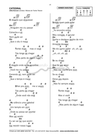 __________________________________
Cifrado por EDUARDO ARAÚJO - Tel.: (31) 3213-6107, Belo Horizonte/MG - www.escolaviolao.com
45
CATEDRAL
Zélia Duncan (versão) / Música de Tanita Tikaran
Dd G
O deserto que atravessei
EmE Aa_Ninguém me viu passar
D
Estranha e só
G
Nem pude ver
Em A
_Que o céu é maior
G G D D
Tentei dizer, mas vi você
A
Tão longe de chegar
G D D
_Mas perto de algum lugar
D G
É deserto onde eu te encontrei
Em A
_Você me viu passar
D G
Correndo só, nem pude ver
Em A
_Que o tempo é maior
G G D D
Olhei pra mim, me vi assim
A
Tão perto de chegar
G D D
_Onde você não está
A D
_No silêncio uma catedral
A D
_Um templo em mim
A D
_Onde eu possa ser imortal
G
Mas vai existir
Em
Eu sei vai ter que existir
G A A
Vai resistir nosso lugar
Dd G
Solidão quem pode evitar
EmE Aa_Te encontro enfim
D G
Meu coração, é secular
Em A
Sonha e deságua dentro de mim
G Em
Amanhã devagar
A A D
Me diz como voltar uh, uh, uh
G Em A
_uh, uh, uh, uh
D
Se eu disser
G
Que foi por amor
Em A
_Não vou mentir pra mim
D
Se eu disser
G
Deixa pra depois
Em A
_Não foi sempre assim
G G
Tentei dizer
D D
Mas vi você
A
Tão longe de chegar
G D
_Mas perto de algum lugar
Batida: CANÇÃO
p ma ii ma
VERSÃO FACILITADA
 