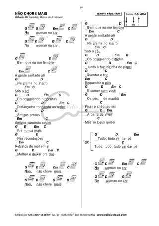 __________________________________
Cifrado por EDUARDO ARAÚJO - Tel.: (31) 3213-6107, Belo Horizonte/MG - www.escolaviolao.com
49
NÃO CHORE MAIS
Gilberto Gil (versão) / Música de B. Vincent
G Dd EmE CcNo woman no cry
G Dd G DdNo woman no cry
G DdBem que eu me lembro
EmE CcA gente sentado ali
G D
Na grama no aterro
Em C
Sob o sol
G D Em C
Ob observando hipócritas
G D Em C
Disfarçados rondando ao redor
G D
Amigos presos
Em C
Amigos sumindo assim
G D Em C
Pra nunca mais
G D
Nas recordações
Em C
Retratos do mal em si
G D Em C
Melhor é deixar pra trás
G Dd EmE CcNão, não chore mais
G Dd G DdNão, não chore mais
G D
Bem que eu me lembro
Em C
A gente sentado ali
G D
Na grama no aterro
Em C
Sob o céu
G D Em C
Ob observando estrelas
G D Em C
Junto à fogueirinha de papel
G D
_Quentar o frio
Em C
Requentar o pão
G D Em C
E comer com você
G D Em
Os pés, de manhã
C
Pisar o chão, eu sei
G D Em
A barra de viver
C
Mas se Deus quiser
G D Em
Tudo, tudo vai dar pé
2X C
Tudo, tudo, tudo vai dar pé
G Dd EmE CcNo woman no cry
G Dd G
No woman no cry
Batida: BALADA
p ima
VERSÃO FACILITADA
 
