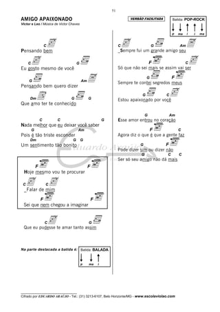 __________________________________
Cifrado por EDUARDO ARAÚJO - Tel.: (31) 3213-6107, Belo Horizonte/MG - www.escolaviolao.com
51
AMIGO APAIXONADO
Victor e Leo / Música de Victor Chaves
CcPensando bem
Cc G
Eu gosto mesmo de você
G AmAPensando bem quero dizer
DmD G G
Que amo ter te conhecido
C C G
Nada melhor que eu deixar você saber
G Am
Pois é tão triste esconder
Dm G G
Um sentimento tão bonito
F F
Hoje mesmo vou te procurar
Cc Cc_Falar de mim
F F
Sei que nem chegou a imaginar
Cc G
Que eu pudesse te amar tanto assim
Na parte destacada a batida é:
Cc G AmA_Sempre fui um grande amigo seu
F CcSó que não sei mais se assim vai ser
G F
Sempre te contei segredos meus
G CcEstou apaixonado por você
G Am
Esse amor entrou no coração
F C
Agora diz o que é que a gente faz
G F
Pode dizer sim ou dizer não
G C C
Ser só seu amigo não dá mais
Batida: POP-ROCK
p ma ii ma
Batida: BALADA
p ima
VERSÃO FACILITADA
 