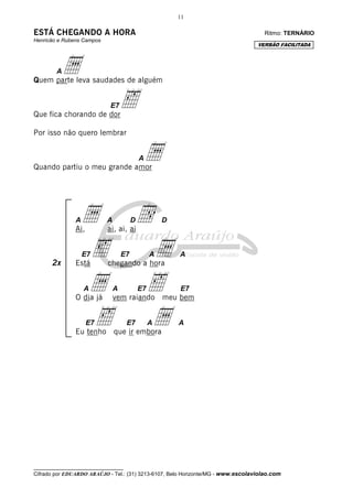 11
__________________________________
Cifrado por EDUARDO ARAÚJO - Tel.: (31) 3213-6107, Belo Horizonte/MG - www.escolaviolao.com
2x
ESTÁ CHEGANDO A HORA Ritmo: TERNÁRIO
Henricão e Rubens Campos
AaQuem parte leva saudades de alguém
E7‰Que fica chorando de dor
Por isso não quero lembrar
AaQuando partiu o meu grande amor
Aa A Dd D
Ai, ai, ai, ai
E7‰ E7 Aa A
Está chegando a hora
Aa A E7‰ E7
O dia já vem raiando meu bem
E7‰ E7 Aa A
Eu tenho que ir embora
VERSÃO FACILITADA
 