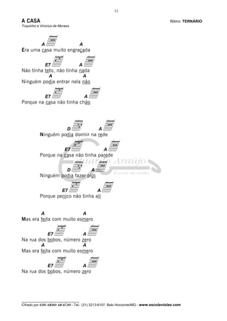 12
__________________________________
Cifrado por EDUARDO ARAÚJO - Tel.: (31) 3213-6107, Belo Horizonte/MG - www.escolaviolao.com
A CASA Ritmo: TERNÁRIO
Toquinho e Vinícius de Moraes
Aa A
Era uma casa muito engraçada
E7‰ AaNão tinha teto, não tinha nada
A A
Ninguém podia entrar nela não
E7‰ AaPorque na casa não tinha chão
Dd AaNinguém podia dormir na rede
E7‰ AaPorque na casa não tinha parede
Dd AaNinguém podia fazer pipi
E7‰ AaPorque penico não tinha ali
A A
Mas era feita com muito esmero
E7‰ AaNa rua dos bobos, número zero
A A
Mas era feita com muito esmero
E7‰ AaNa rua dos bobos, número zero
 