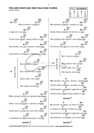 __________________________________
Criação EDUARDO ARAÚJO - Tel.: (31) 3213-6107, Belo Horizonte/MG - www.escolaviolao.com
14
PRA NÃO DIZER QUE NÃO FALEI DAS FLORES
Geraldo Vandré
EmE DdCaminhando e cantando
EmEe seguindo a canção
Dd EmESomos todos iguais, braços dados ou não
Dd EmENas escolas, nas ruas, campos, construções
Dd EmECaminhando e cantando, e seguindo a canção
DdVem, vamos embora
EmEQue esperar não é saber
DdQuem sabe, faz a hora
EmENão espera acontecer
Dd EmEPelos campos há fome em grandes plantações
Dd EmEPelas ruas marchando, indecisos cordões
Dd EmEAinda fazem da flor seu mais forte refrão
Dd EmEE acreditam nas flores vencendo o canhão
Dd EmEHá soldados armados, amados ou não
Dd EmEQuase todos perdidos de armas na mão
Dd EmENos quartéis lhes ensinam uma antiga lição
Dd EmEDe morrer pela pátria e viver sem razão
DdVem, vamos embora
EmEQue esperar não é saber
D
Quem sabe, faz a hora
Em
Não espera acontecer
D Em
Nas escolas, nas ruas, campos, construções
D Em
Somos todos soldados, armados ou não
D Em
Caminhando e cantando e seguindo a canção
D Em
Somos todos iguais braços dados ou não
D Em
Os amores na mente, as flores no chão
D Em
A certeza na frente a história na mão
D Em
Caminhando e cantando e seguindo a canção
D Em
Aprendendo e ensinando uma nova lição
Batida: GUARÂNIA
p i ima ma
REFRÃO ↑↑↑↑
REFRÃO ↑↑↑↑
REFRÃO ↑↑↑↑
R
E
F
R
Ã
O
2X
R
E
F
R
Ã
O
2X
 
