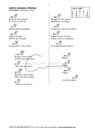 __________________________________
Cifrado por EDUARDO ARAÚJO - Tel.: (31) 3213-6107, Belo Horizonte/MG - www.escolaviolao.com
15
SORTE GRANDE (POEIRA)
Ivete Sangalo / Composição: Lourenço
EmEA minha sorte grande
Foi você cair do céu
DdMinha paixão verdadeira
EmEViver a emoção
Ganhar seu coração
DdPra ser feliz a vida inteira
A7ÅÉ lindo o teu sorriso
O brilho dos teus olhos
Dd_Meu anjo querubim
A7ÅDoce dos meus beijos
Calor dos meus braços
Dd_Perfume de jasmim
EmEChegou no meu espaço
Mandando no pedaço
DdO amor que não é brincadeira
EmEPegou me deu um laço
Dançou bem no compasso
DdDe prazer levantou poeira
EmEPoeira,
DdPoeira,
EmEPoeira,
DdLevantou poeira
Batida: POP
p ma ii ma
 