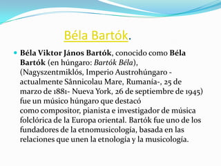 Béla Bartók.
 Béla Viktor János Bartók, conocido como Béla
 Bartók (en húngaro: Bartók Béla),
 (Nagyszentmiklós, Imperio Austrohúngaro -
 actualmente Sânnicolau Mare, Rumanía-, 25 de
 marzo de 1881- Nueva York, 26 de septiembre de 1945)
 fue un músico húngaro que destacó
 como compositor, pianista e investigador de música
 folclórica de la Europa oriental. Bartók fue uno de los
 fundadores de la etnomusicología, basada en las
 relaciones que unen la etnología y la musicología.
 