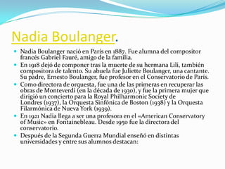 Nadia Boulanger.
 Nadia Boulanger nació en París en 1887. Fue alumna del compositor
    francés Gabriel Fauré, amigo de la familia.
   En 1918 dejó de componer tras la muerte de su hermana Lili, también
    compositora de talento. Su abuela fue Juliette Boulanger, una cantante.
    Su padre, Ernesto Boulanger, fue profesor en el Conservatorio de París.
   Como directora de orquesta, fue una de las primeras en recuperar las
    obras de Monteverdi (en la década de 1930), y fue la primera mujer que
    dirigió un concierto para la Royal Philharmonic Society de
    Londres (1937), la Orquesta Sinfónica de Boston (1938) y la Orquesta
    Filarmónica de Nueva York (1939).
   En 1921 Nadia llega a ser una profesora en el «American Conservatory
    of Music» en Fontainebleau. Desde 1950 fue la directora del
    conservatorio.
   Después de la Segunda Guerra Mundial enseñó en distintas
    universidades y entre sus alumnos destacan:
 
