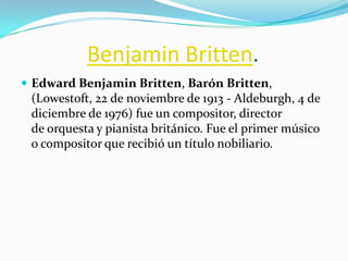 Benjamin Britten.
 Edward Benjamin Britten, Barón Britten,
 (Lowestoft, 22 de noviembre de 1913 - Aldeburgh, 4 de
 diciembre de 1976) fue un compositor, director
 de orquesta y pianista británico. Fue el primer músico
 o compositor que recibió un título nobiliario.
 