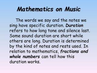 Mathematics on Music
The words we say and the notes we
sing have specific duration. Duration
refers to how long tone and silence last.
Some sound duration are short while
others are long. Duration is determined
by the kind of notes and rests used. In
relation to mathematics, fractions and
whole numbers can tell how this
duration works.
 