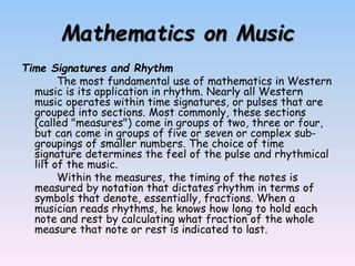 Mathematics on Music
Time Signatures and Rhythm
The most fundamental use of mathematics in Western
music is its application in rhythm. Nearly all Western
music operates within time signatures, or pulses that are
grouped into sections. Most commonly, these sections
(called "measures") come in groups of two, three or four,
but can come in groups of five or seven or complex sub-
groupings of smaller numbers. The choice of time
signature determines the feel of the pulse and rhythmical
lilt of the music.
Within the measures, the timing of the notes is
measured by notation that dictates rhythm in terms of
symbols that denote, essentially, fractions. When a
musician reads rhythms, he knows how long to hold each
note and rest by calculating what fraction of the whole
measure that note or rest is indicated to last.
 